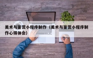 海东美术与鉴赏小程序制作（美术与鉴赏小程序制作心得体会）