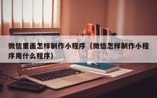 海东微信里面怎样制作小程序（微信怎样制作小程序用什么程序）