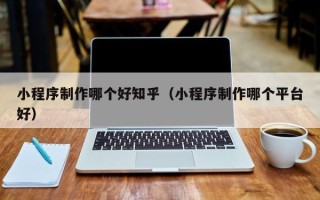 海东小程序制作哪个好知乎（小程序制作哪个平台好）